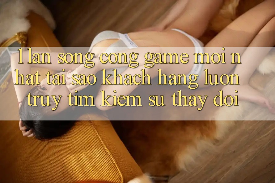 1. Làn Sóng Cổng Game Mới nhất: Tại Sao Khách hàng Luôn Truy tìm kiếm Sự Thay Đổi? 1. Làn Sóng Cổng Game Mới nhất: Tại Sao Khách hàng Luôn Truy tìm kiếm Sự Thay Đổi?