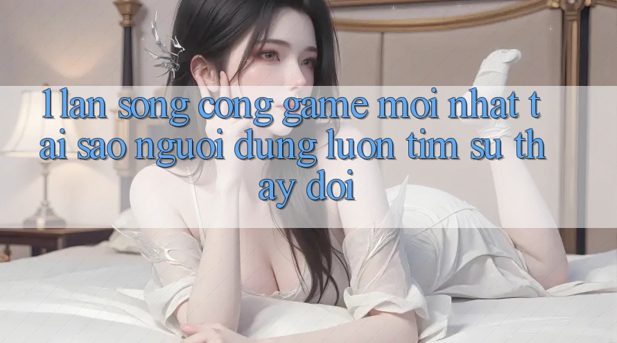 1. Làn Sóng Cổng Game Mới nhất: Tại Sao Người dùng Luôn Tìm Sự Thay Đổi?