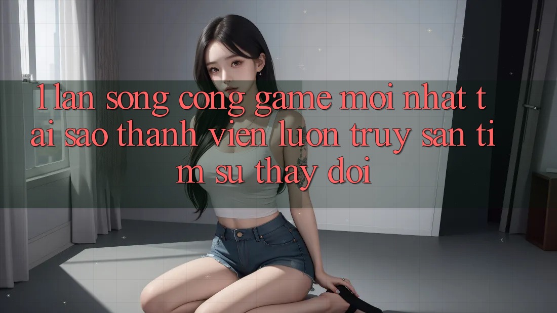 1. Làn Sóng Cổng Game Mới nhất: Tại Sao Thành viên Luôn Truy săn tìm Sự Thay Đổi?