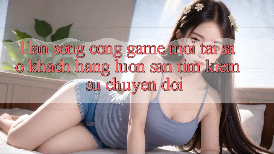 1. Làn Sóng Cổng Game Mới: Tại Sao Khách hàng Luôn Săn tìm Kiếm Sự Chuyển đổi? 1. Làn Sóng Cổng Game Mới: Tại Sao Khách hàng Luôn Săn tìm Kiếm Sự Chuyển đổi?