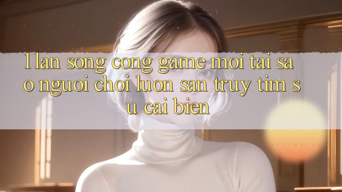 1. Làn Sóng Cổng Game Mới: Tại Sao Người Chơi Luôn Săn truy tìm Sự Cải biến?