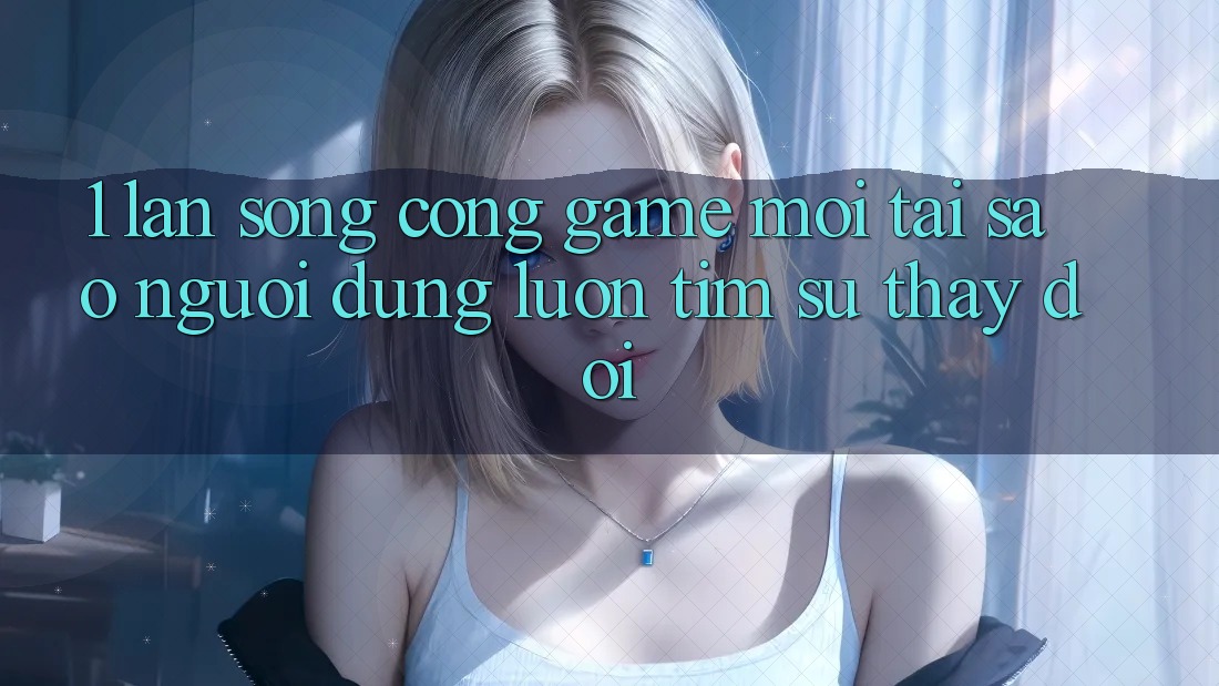 1. Làn Sóng Cổng Game Mới: Tại Sao Người dùng Luôn Tìm Sự Thay đổi?