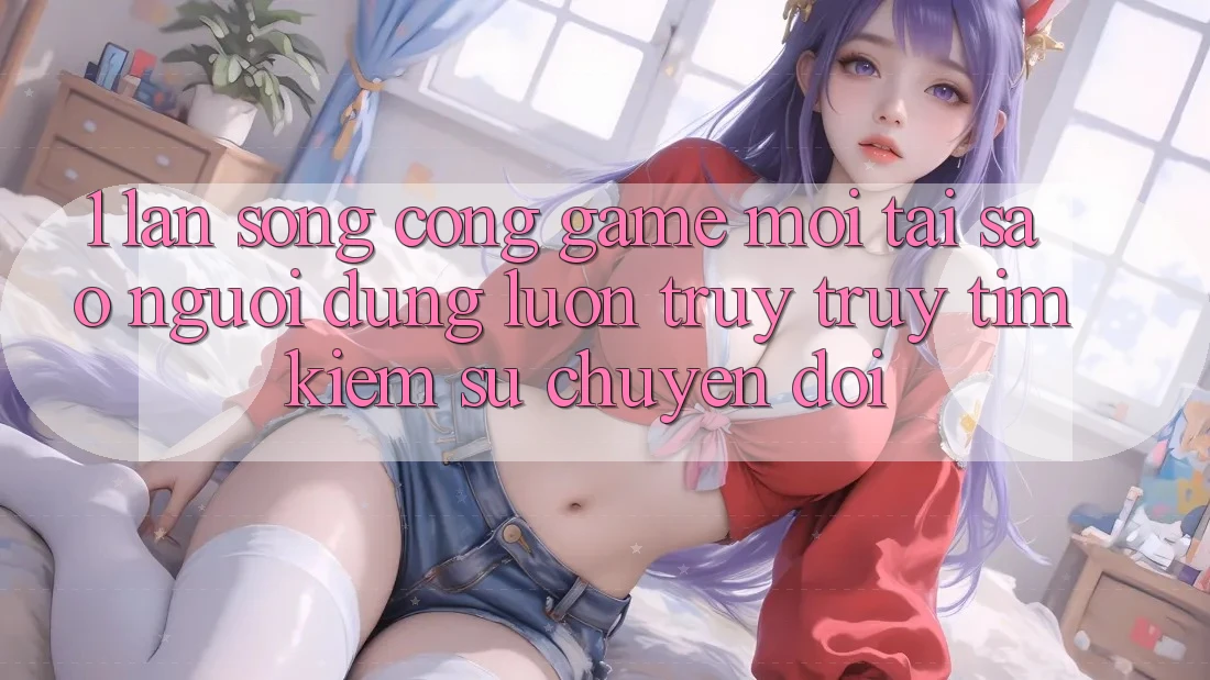 1. Làn Sóng Cổng Game Mới: Tại Sao Người dùng Luôn Truy truy tìm kiếm Sự Chuyển đổi? 1. Làn Sóng Cổng Game Mới: Tại Sao Người dùng Luôn Truy truy tìm kiếm Sự Chuyển đổi?