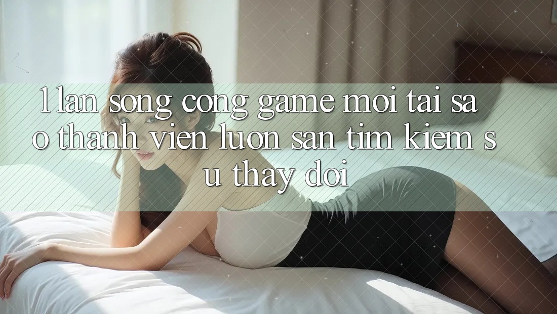 1. Làn Sóng Cổng Game Mới: Tại Sao Thành viên Luôn Săn tìm Kiếm Sự Thay Đổi?