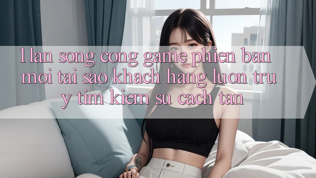 1. Làn Sóng Cổng Game Phiên bản mới: Tại Sao Khách hàng Luôn Truy tìm Kiếm Sự Cách tân?