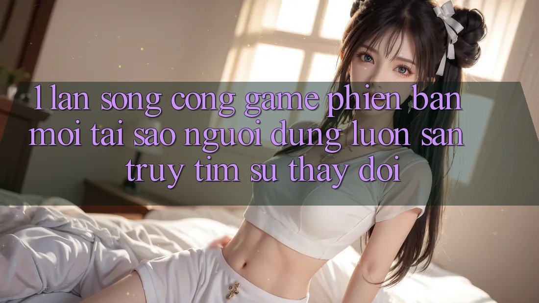 1. Làn Sóng Cổng Game Phiên bản mới: Tại Sao Người dùng Luôn Săn truy tìm Sự Thay Đổi? 1. Làn Sóng Cổng Game Phiên bản mới: Tại Sao Người dùng Luôn Săn truy tìm Sự Thay Đổi?