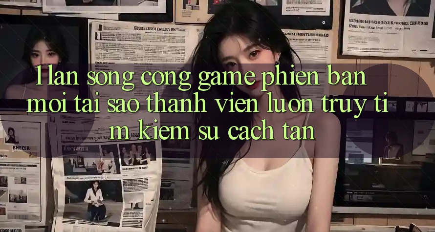 1. Làn Sóng Cổng Game Phiên bản mới: Tại Sao Thành viên Luôn Truy tìm Kiếm Sự Cách tân?