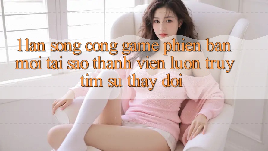 1. Làn Sóng Cổng Game Phiên bản mới: Tại Sao Thành viên Luôn Truy tìm Sự Thay đổi? 1. Làn Sóng Cổng Game Phiên bản mới: Tại Sao Thành viên Luôn Truy tìm Sự Thay đổi?