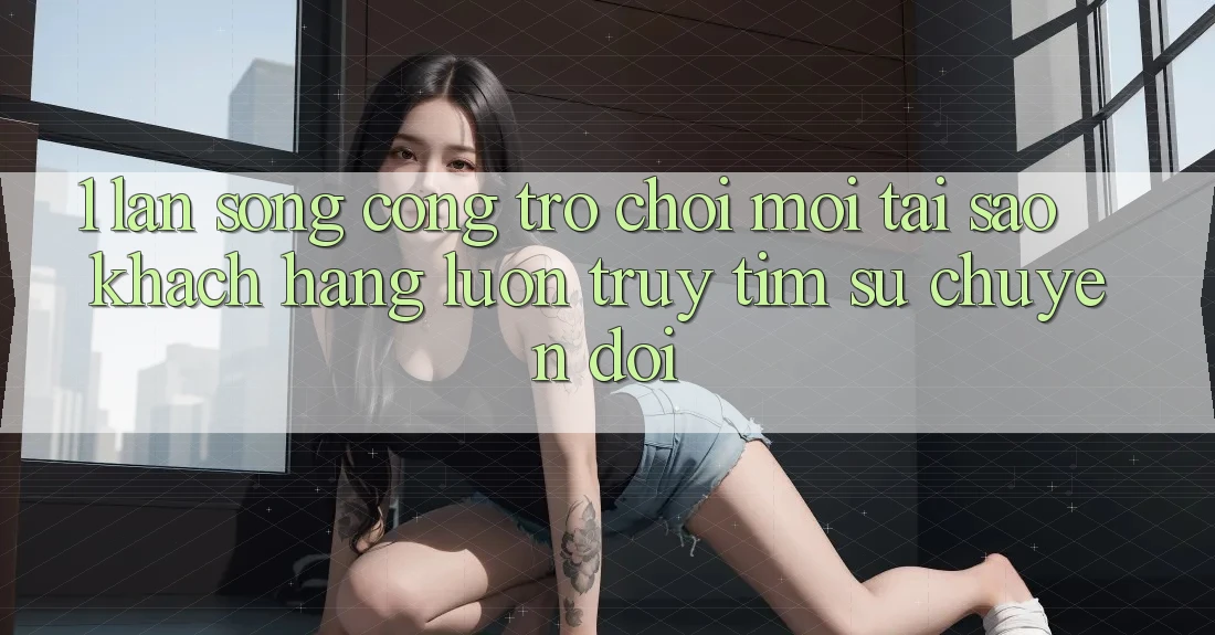 1. Làn Sóng Cổng Trò chơi Mới: Tại Sao Khách hàng Luôn Truy tìm Sự Chuyển đổi?
