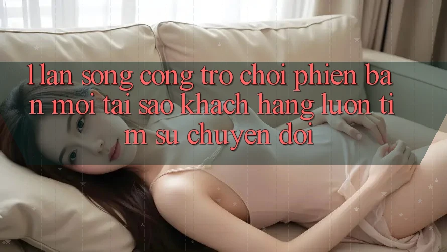 1. Làn Sóng Cổng Trò chơi Phiên bản mới: Tại Sao Khách hàng Luôn Tìm Sự Chuyển đổi? 1. Làn Sóng Cổng Trò chơi Phiên bản mới: Tại Sao Khách hàng Luôn Tìm Sự Chuyển đổi?