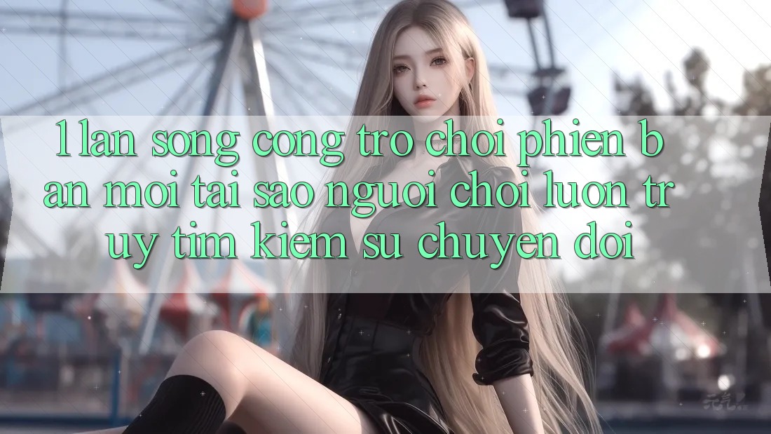 1. Làn Sóng Cổng Trò chơi Phiên bản mới: Tại Sao Người Chơi Luôn Truy tìm Kiếm Sự Chuyển đổi?