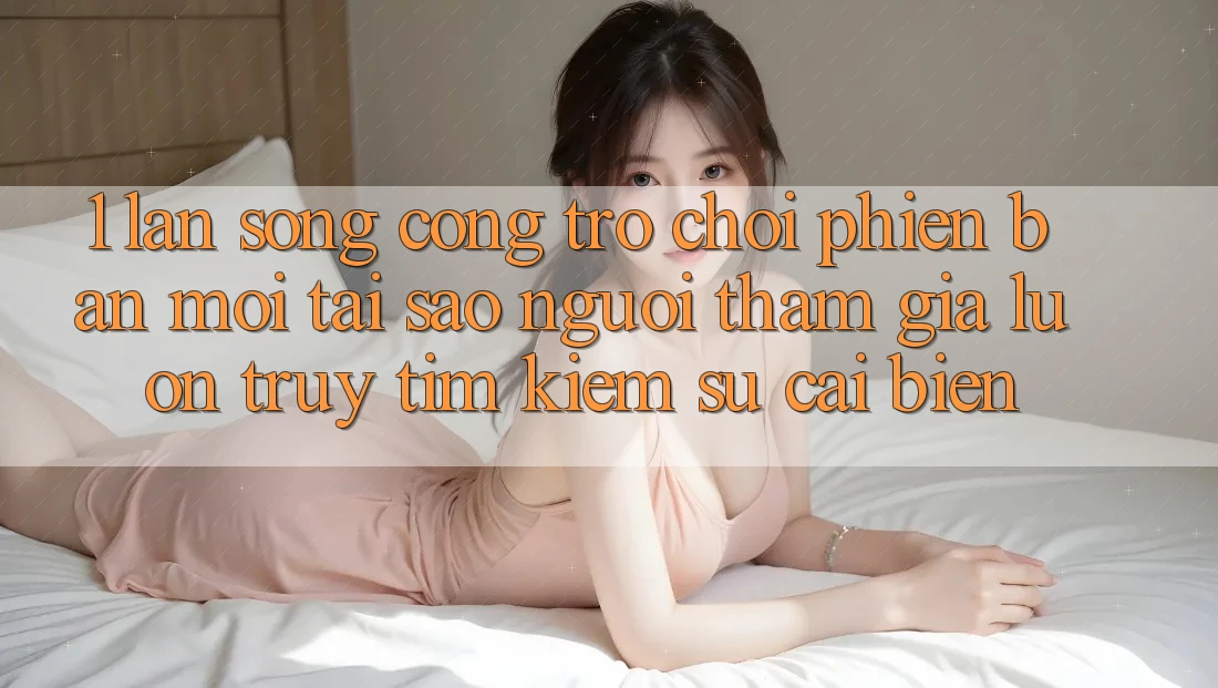 1. Làn Sóng Cổng Trò chơi Phiên bản mới: Tại Sao Người tham gia Luôn Truy tìm Kiếm Sự Cải biến? 1. Làn Sóng Cổng Trò chơi Phiên bản mới: Tại Sao Người tham gia Luôn Truy tìm Kiếm Sự Cải biến?