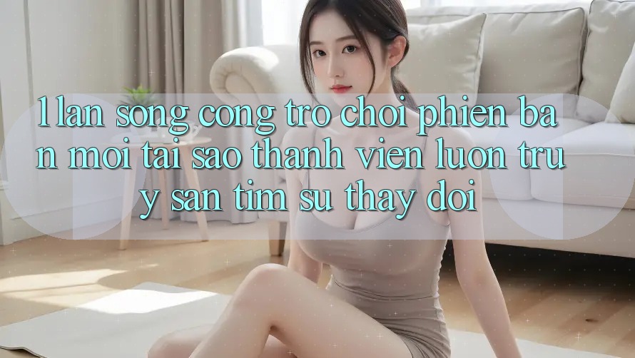1. Làn Sóng Cổng Trò chơi Phiên bản mới: Tại Sao Thành viên Luôn Truy săn tìm Sự Thay Đổi? 1. Làn Sóng Cổng Trò chơi Phiên bản mới: Tại Sao Thành viên Luôn Truy săn tìm Sự Thay Đổi?