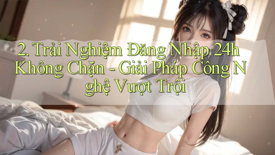 2. Trải Nghiệm Đăng Nhập 24h Không Chặn - Giải Pháp Công Nghệ Vượt Trội 2. Trải Nghiệm Đăng Nhập 24h Không Chặn - Giải Pháp Công Nghệ Vượt Trội