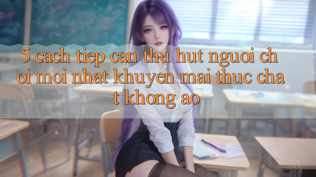 5. Cách tiếp cận Thu Hút Người Chơi Mới nhất: Khuyến Mãi Thực Chất, Không Ảo 5. Cách tiếp cận Thu Hút Người Chơi Mới nhất: Khuyến Mãi Thực Chất, Không Ảo