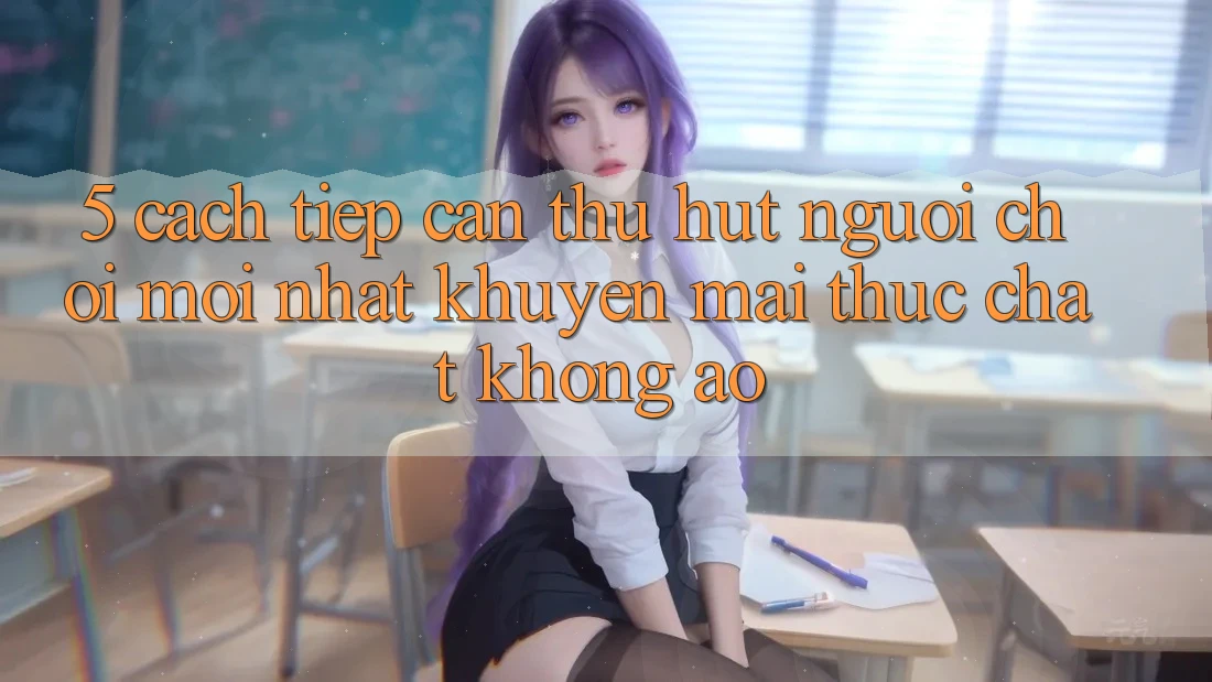 5. Cách tiếp cận Thu Hút Người Chơi Mới nhất: Khuyến Mãi Thực Chất, Không Ảo