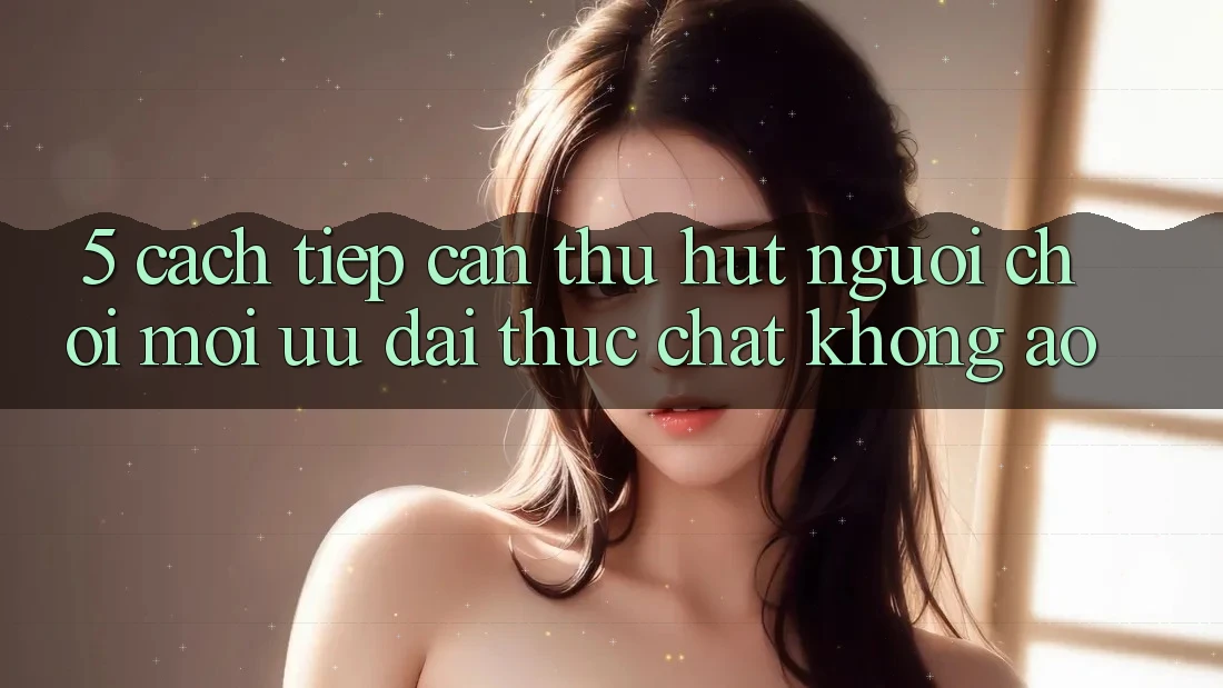 5. Cách tiếp cận Thu Hút Người Chơi Mới: Ưu đãi Thực Chất, Không Ảo 5. Cách tiếp cận Thu Hút Người Chơi Mới: Ưu đãi Thực Chất, Không Ảo