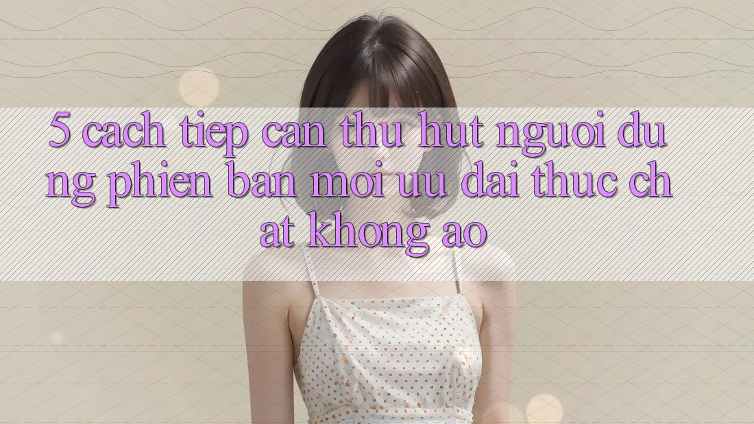 5. Cách tiếp cận Thu Hút Người dùng Phiên bản mới: Ưu đãi Thực Chất, Không Ảo 5. Cách tiếp cận Thu Hút Người dùng Phiên bản mới: Ưu đãi Thực Chất, Không Ảo