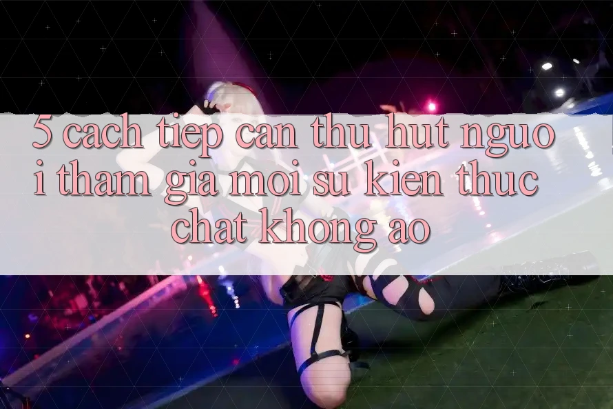 5. Cách tiếp cận Thu Hút Người tham gia Mới: Sự kiện Thực Chất, Không Ảo 5. Cách tiếp cận Thu Hút Người tham gia Mới: Sự kiện Thực Chất, Không Ảo