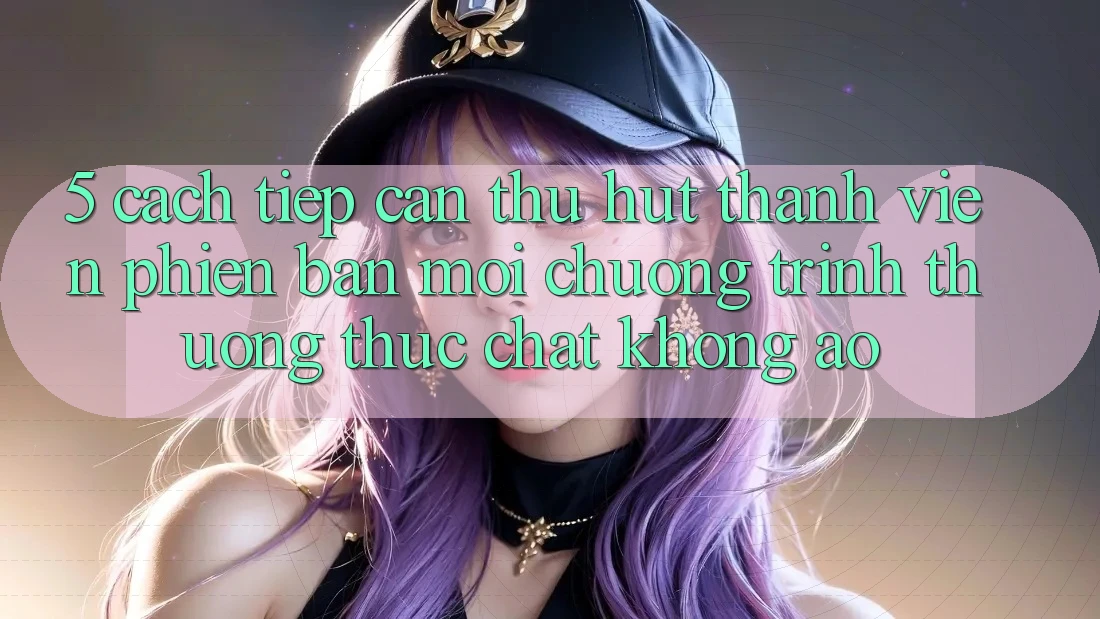 5. Cách tiếp cận Thu Hút Thành viên Phiên bản mới: Chương trình thưởng Thực Chất, Không Ảo