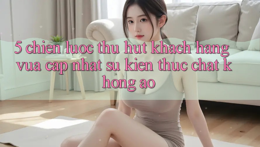 5. Chiến Lược Thu Hút Khách hàng Vừa cập nhật: Sự kiện Thực Chất, Không Ảo 5. Chiến Lược Thu Hút Khách hàng Vừa cập nhật: Sự kiện Thực Chất, Không Ảo