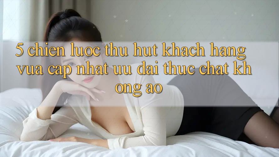 5. Chiến Lược Thu Hút Khách hàng Vừa cập nhật: Ưu đãi Thực Chất, Không Ảo 5. Chiến Lược Thu Hút Khách hàng Vừa cập nhật: Ưu đãi Thực Chất, Không Ảo