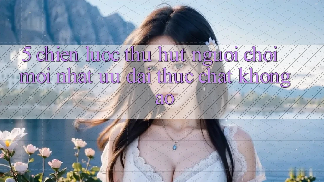5. Chiến Lược Thu Hút Người Chơi Mới nhất: Ưu đãi Thực Chất, Không Ảo 5. Chiến Lược Thu Hút Người Chơi Mới nhất: Ưu đãi Thực Chất, Không Ảo