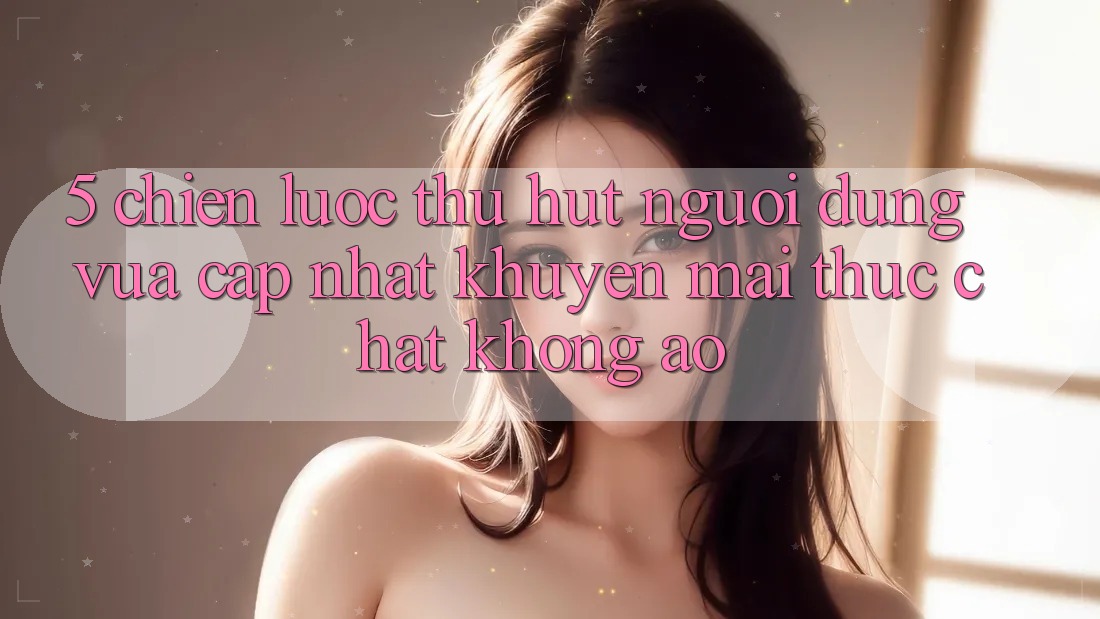 5. Chiến Lược Thu Hút Người dùng Vừa cập nhật: Khuyến Mãi Thực Chất, Không Ảo