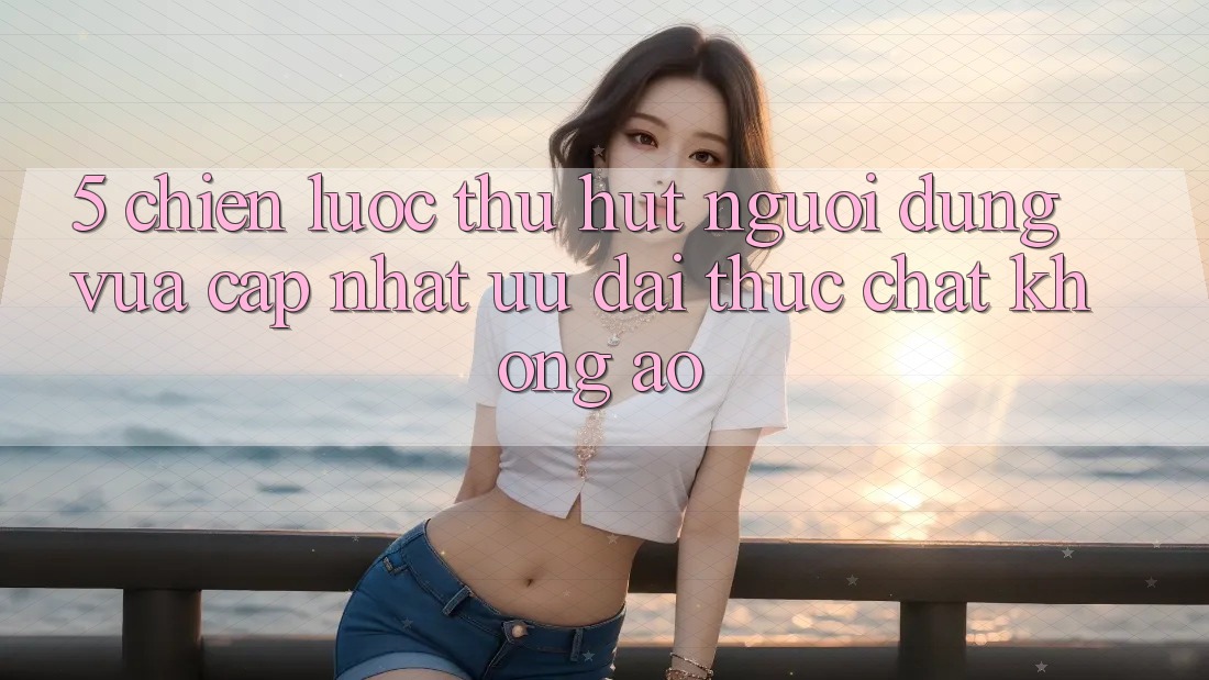 5. Chiến Lược Thu Hút Người dùng Vừa cập nhật: Ưu đãi Thực Chất, Không Ảo 5. Chiến Lược Thu Hút Người dùng Vừa cập nhật: Ưu đãi Thực Chất, Không Ảo