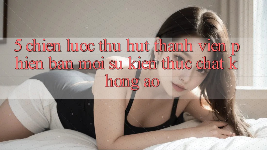 5. Chiến Lược Thu Hút Thành viên Phiên bản mới: Sự kiện Thực Chất, Không Ảo 5. Chiến Lược Thu Hút Thành viên Phiên bản mới: Sự kiện Thực Chất, Không Ảo