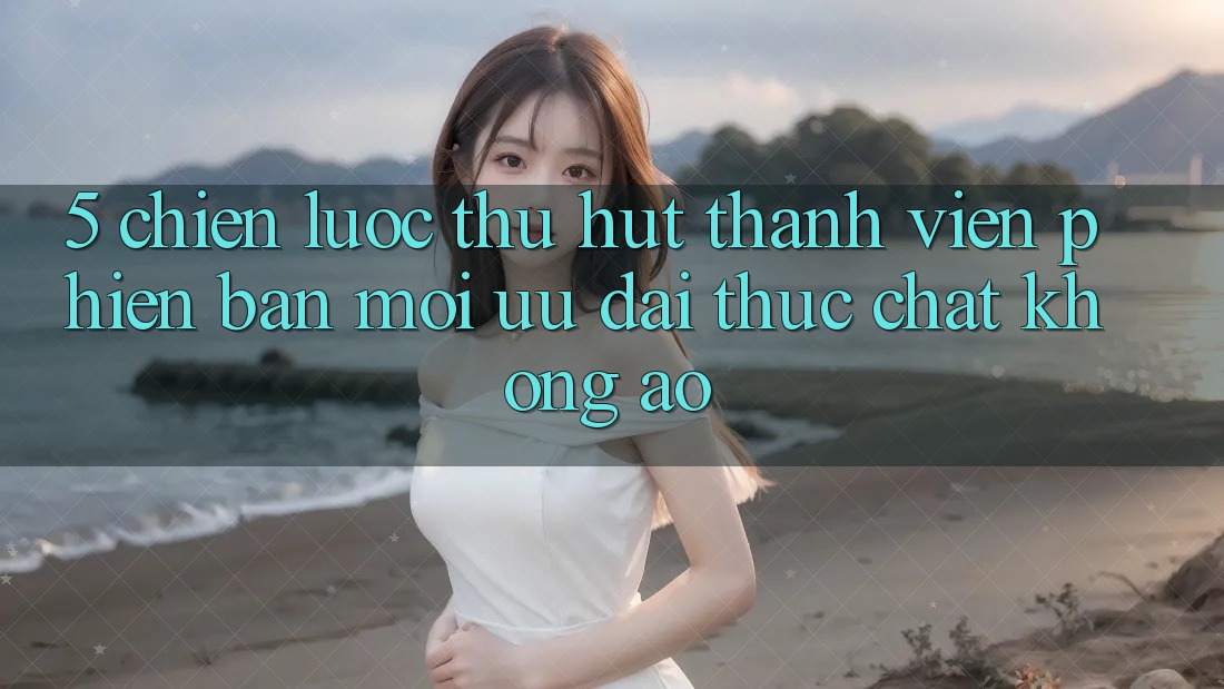 5. Chiến lược Thu Hút Thành viên Phiên bản mới: Ưu đãi Thực Chất, Không Ảo 5. Chiến lược Thu Hút Thành viên Phiên bản mới: Ưu đãi Thực Chất, Không Ảo