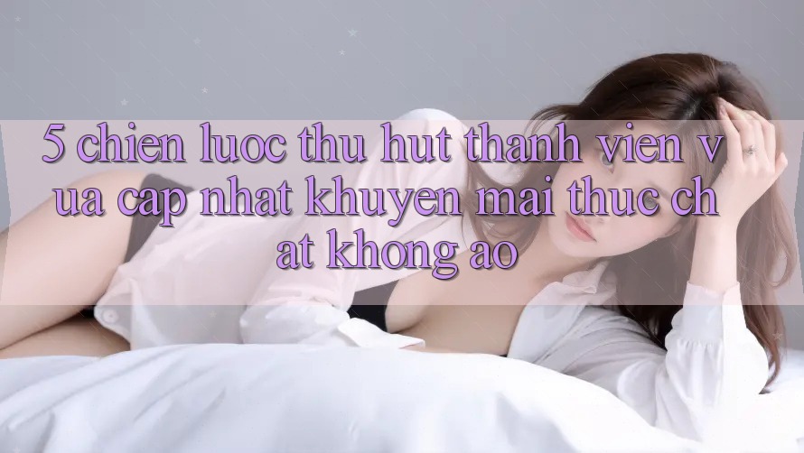 5. Chiến Lược Thu Hút Thành viên Vừa cập nhật: Khuyến Mãi Thực Chất, Không Ảo 5. Chiến Lược Thu Hút Thành viên Vừa cập nhật: Khuyến Mãi Thực Chất, Không Ảo