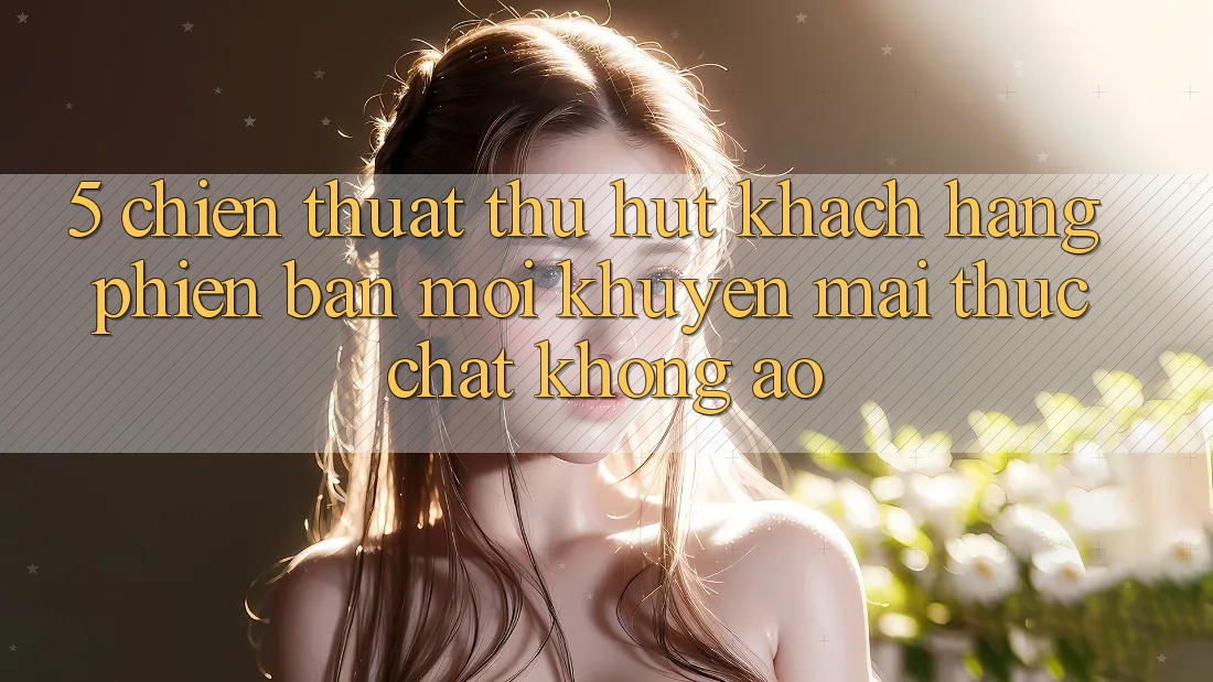 5. Chiến thuật Thu Hút Khách hàng Phiên bản mới: Khuyến Mãi Thực Chất, Không Ảo