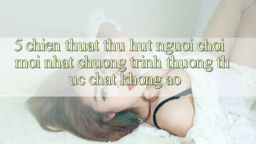 5. Chiến thuật Thu Hút Người Chơi Mới nhất: Chương trình thưởng Thực Chất, Không Ảo 5. Chiến thuật Thu Hút Người Chơi Mới nhất: Chương trình thưởng Thực Chất, Không Ảo