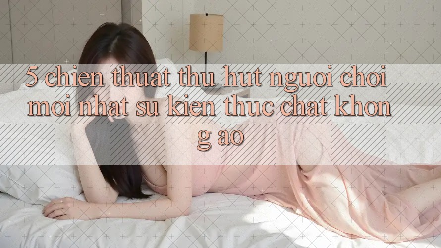 5. Chiến thuật Thu Hút Người Chơi Mới nhất: Sự kiện Thực Chất, Không Ảo