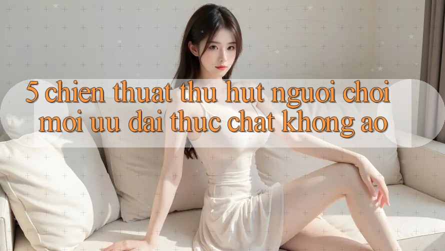 5. Chiến thuật Thu Hút Người Chơi Mới: Ưu đãi Thực Chất, Không Ảo