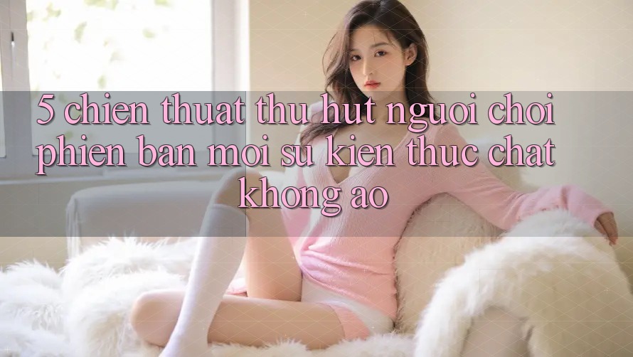 5. Chiến thuật Thu Hút Người Chơi Phiên bản mới: Sự kiện Thực Chất, Không Ảo