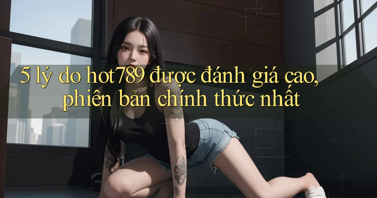 5 lý do hot789 được đánh giá cao, phiên bản chính thức nhất