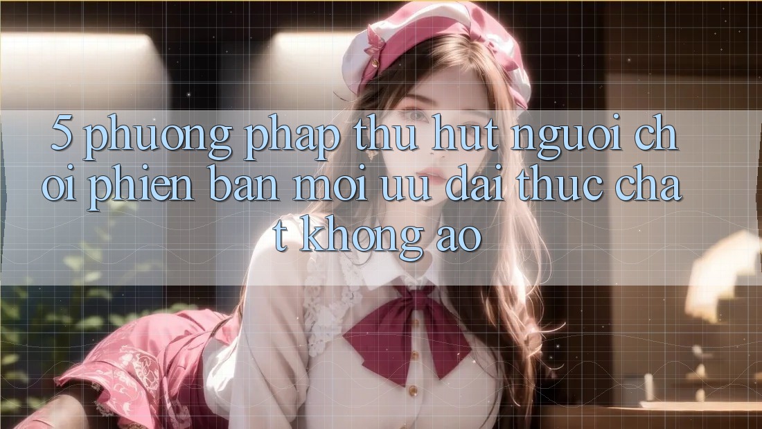 5. Phương pháp Thu Hút Người chơi Phiên bản mới: Ưu đãi Thực Chất, Không Ảo