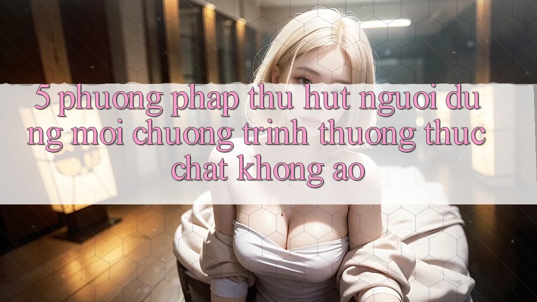 5. Phương pháp Thu Hút Người dùng Mới: Chương trình thưởng Thực Chất, Không Ảo 5. Phương pháp Thu Hút Người dùng Mới: Chương trình thưởng Thực Chất, Không Ảo