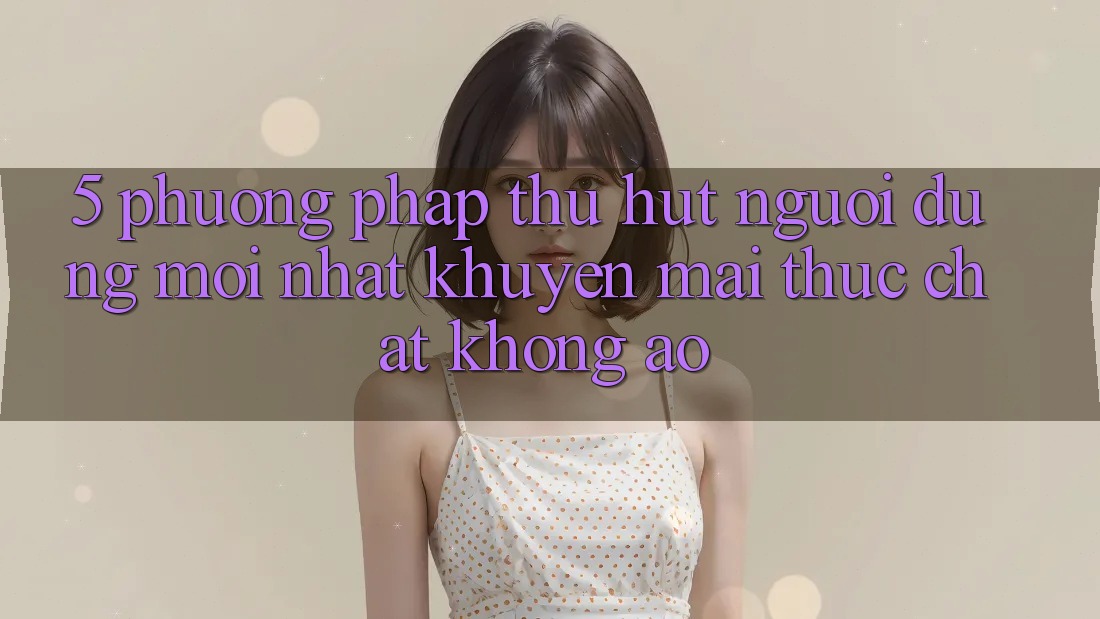 5. Phương pháp Thu Hút Người dùng Mới nhất: Khuyến Mãi Thực Chất, Không Ảo 5. Phương pháp Thu Hút Người dùng Mới nhất: Khuyến Mãi Thực Chất, Không Ảo