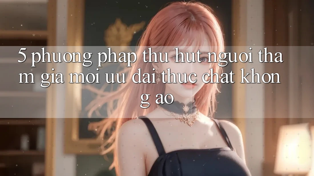 5. Phương pháp Thu Hút Người tham gia Mới: Ưu đãi Thực Chất, Không Ảo 5. Phương pháp Thu Hút Người tham gia Mới: Ưu đãi Thực Chất, Không Ảo
