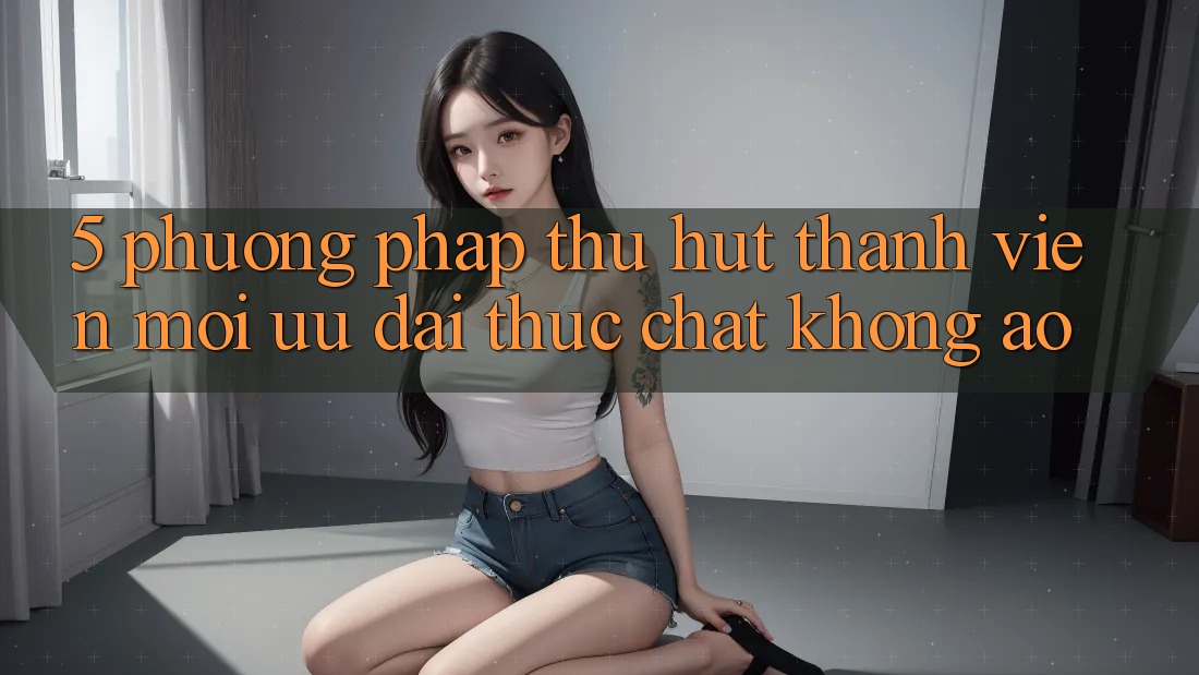 5. Phương pháp Thu Hút Thành viên Mới: Ưu đãi Thực Chất, Không Ảo 5. Phương pháp Thu Hút Thành viên Mới: Ưu đãi Thực Chất, Không Ảo