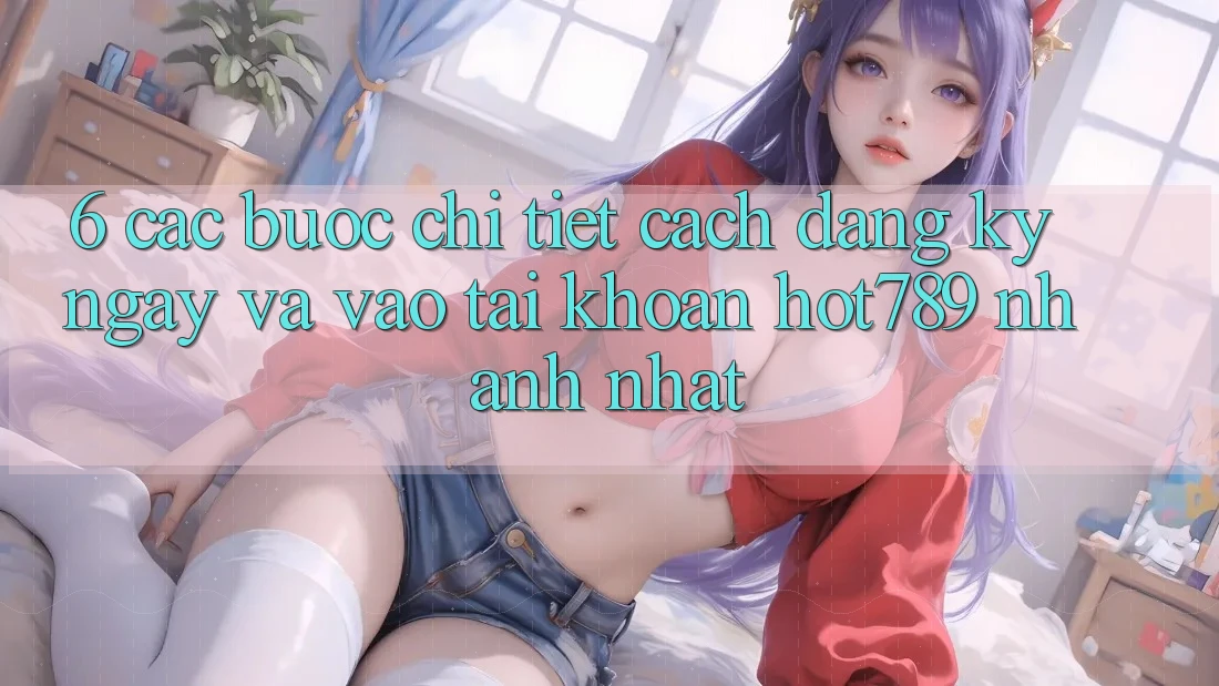 6. Các bước Chi Tiết Cách Đăng ký ngay Và Vào tài khoản hot789 Nhanh Nhất