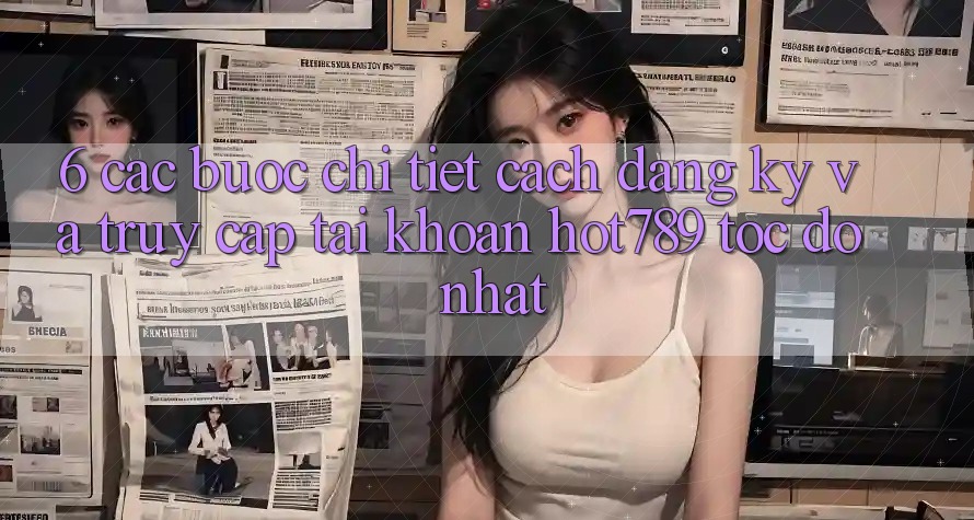 6. Các bước Chi Tiết Cách Đăng Ký Và Truy cập tài khoản hot789 Tốc độ Nhất 6. Các bước Chi Tiết Cách Đăng Ký Và Truy cập tài khoản hot789 Tốc độ Nhất
