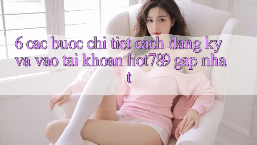 6. Các bước Chi Tiết Cách Đăng Ký Và Vào tài khoản hot789 Gấp Nhất 6. Các bước Chi Tiết Cách Đăng Ký Và Vào tài khoản hot789 Gấp Nhất