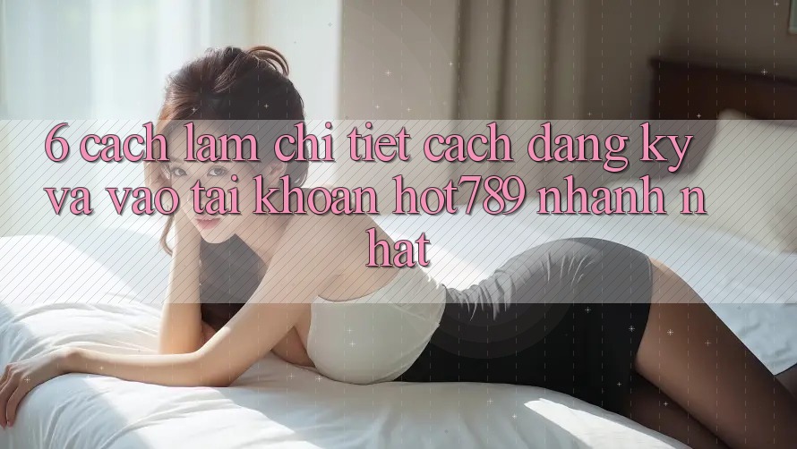 6. Cách làm Chi Tiết Cách Đăng Ký Và Vào tài khoản hot789 Nhanh Nhất 6. Cách làm Chi Tiết Cách Đăng Ký Và Vào tài khoản hot789 Nhanh Nhất