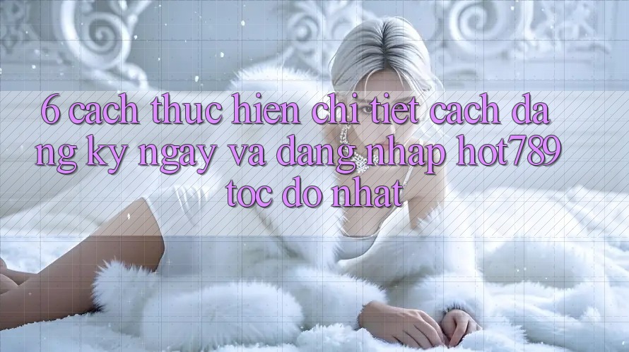 6. Cách thực hiện Chi Tiết Cách Đăng ký ngay Và Đăng Nhập hot789 Tốc độ Nhất 6. Cách thực hiện Chi Tiết Cách Đăng ký ngay Và Đăng Nhập hot789 Tốc độ Nhất