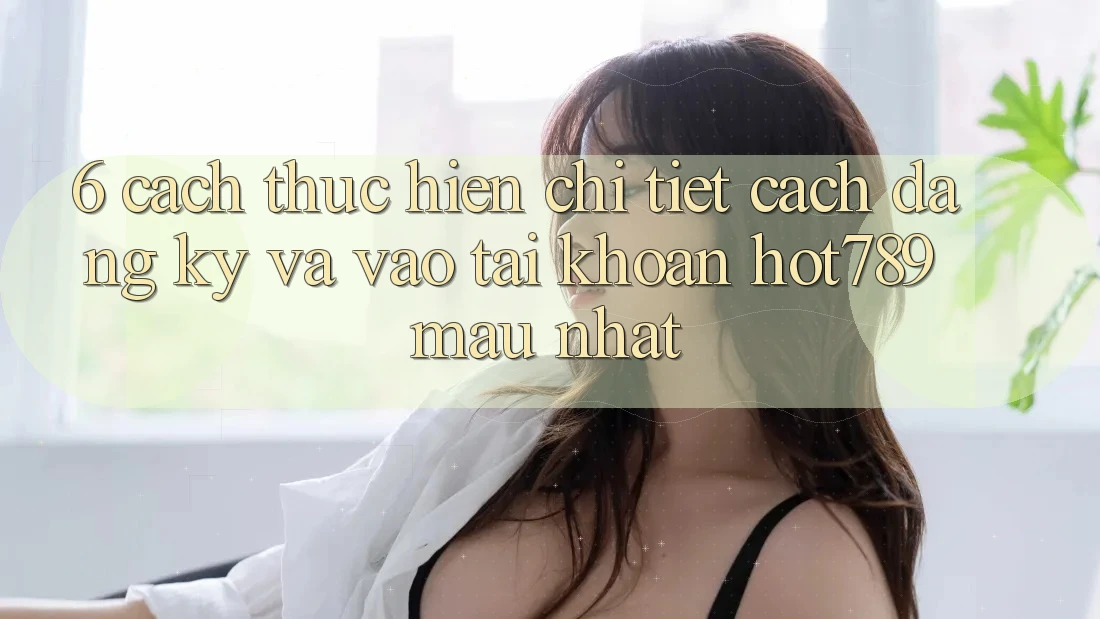 6. Cách thực hiện Chi Tiết Cách Đăng Ký Và Vào tài khoản hot789 Mau Nhất 6. Cách thực hiện Chi Tiết Cách Đăng Ký Và Vào tài khoản hot789 Mau Nhất