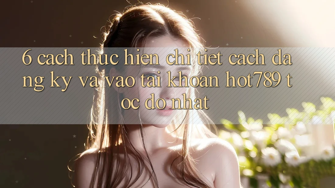 6. Cách thực hiện Chi Tiết Cách Đăng Ký Và Vào tài khoản hot789 Tốc độ Nhất
